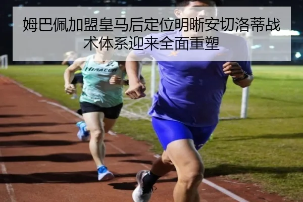 姆巴佩加盟皇马后定位明晰安切洛蒂战术体系迎来全面重塑 - kaiyun