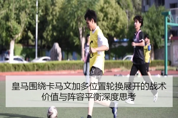 皇马围绕卡马文加多位置轮换展开的战术价值与阵容平衡深度思考 - kaiyun