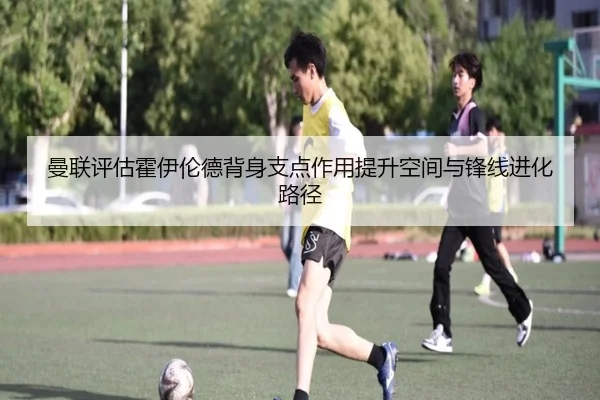 曼联评估霍伊伦德背身支点作用提升空间与锋线进化路径 - kaiyun
