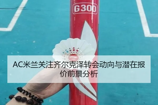 AC米兰关注齐尔克泽转会动向与潜在报价前景分析 - kaiyun