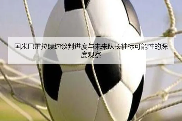 国米巴雷拉续约谈判进度与未来队长袖标可能性的深度观察 - kaiyun